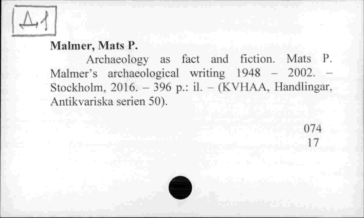 ﻿
Malmer, Mats P.
Archaeology as fact and fiction. Mats P. Maimer’s archaeological writing 1948 - 2002. -Stockholm, 2016. - 396 p.: il. - (KVHAA, Handlingar, Antikvariska serien 50).
074
17